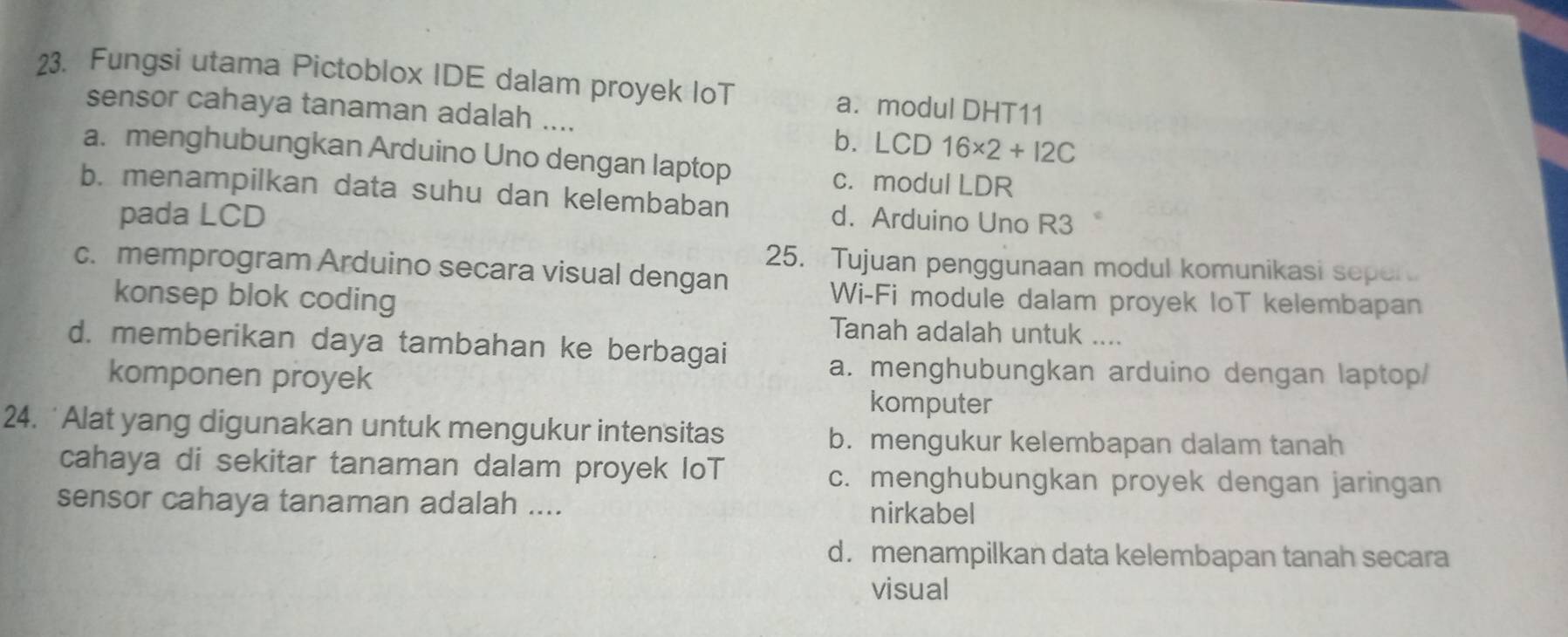 Fungsi utama Pictoblox IDE dalam proyek IoT a. modul DHT11
sensor cahaya tanaman adalah ....
b. LCD 16* 2+12C
a. menghubungkan Arduino Uno dengan laptop
c. modul LDR
b. menampilkan data suhu dan kelembaban d. Arduino Uno R3
pada LCD
25. Tujuan penggunaan modul komunikasi seper
c. memprogram Arduino secara visual dengan
konsep blok coding
Wi-Fi module dalam proyek loT kelembapan
Tanah adalah untuk ....
d. memberikan daya tambahan ke berbagai
komponen proyek
a. menghubungkan arduino dengan laptop/
komputer
24. 'Alat yang digunakan untuk mengukur intensitas
b. mengukur kelembapan dalam tanah
cahaya di sekitar tanaman dalam proyek IoT c. menghubungkan proyek dengan jaringan
sensor cahaya tanaman adalah .... nirkabel
d. menampilkan data kelembapan tanah secara
visual