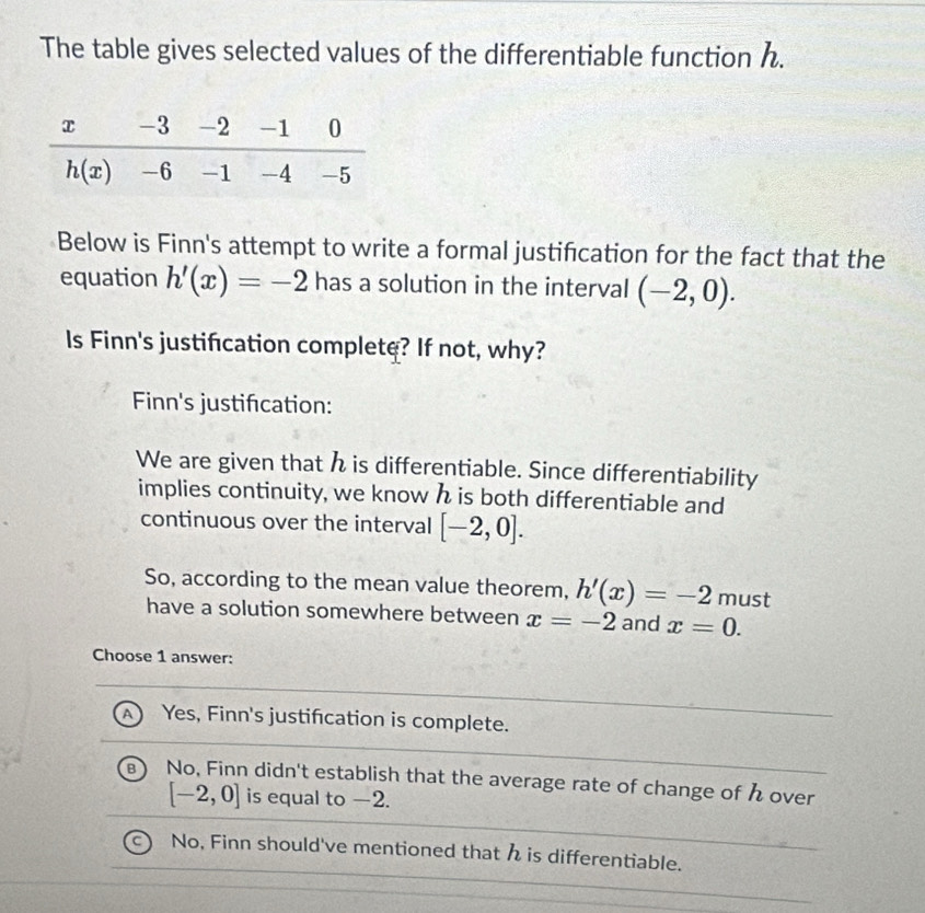 The table gives selected values of the differentiable function h.
Below is Finn's attempt to write a formal justifcation for the fact that the
equation h'(x)=-2 has a solution in the interval (-2,0).
ls Finn's justification complete? If not, why?
Finn's justifcation:
We are given that h is differentiable. Since differentiability
implies continuity, we know h is both differentiable and
continuous over the interval [-2,0].
So, according to the mean value theorem, h'(x)=-2 must
have a solution somewhere between x=-2 and x=0.
Choose 1 answer:
A Yes, Finn's justification is complete.
B No, Finn didn't establish that the average rate of change of h over
[-2,0] is equal to −2.
No, Finn should've mentioned that h is differentiable.