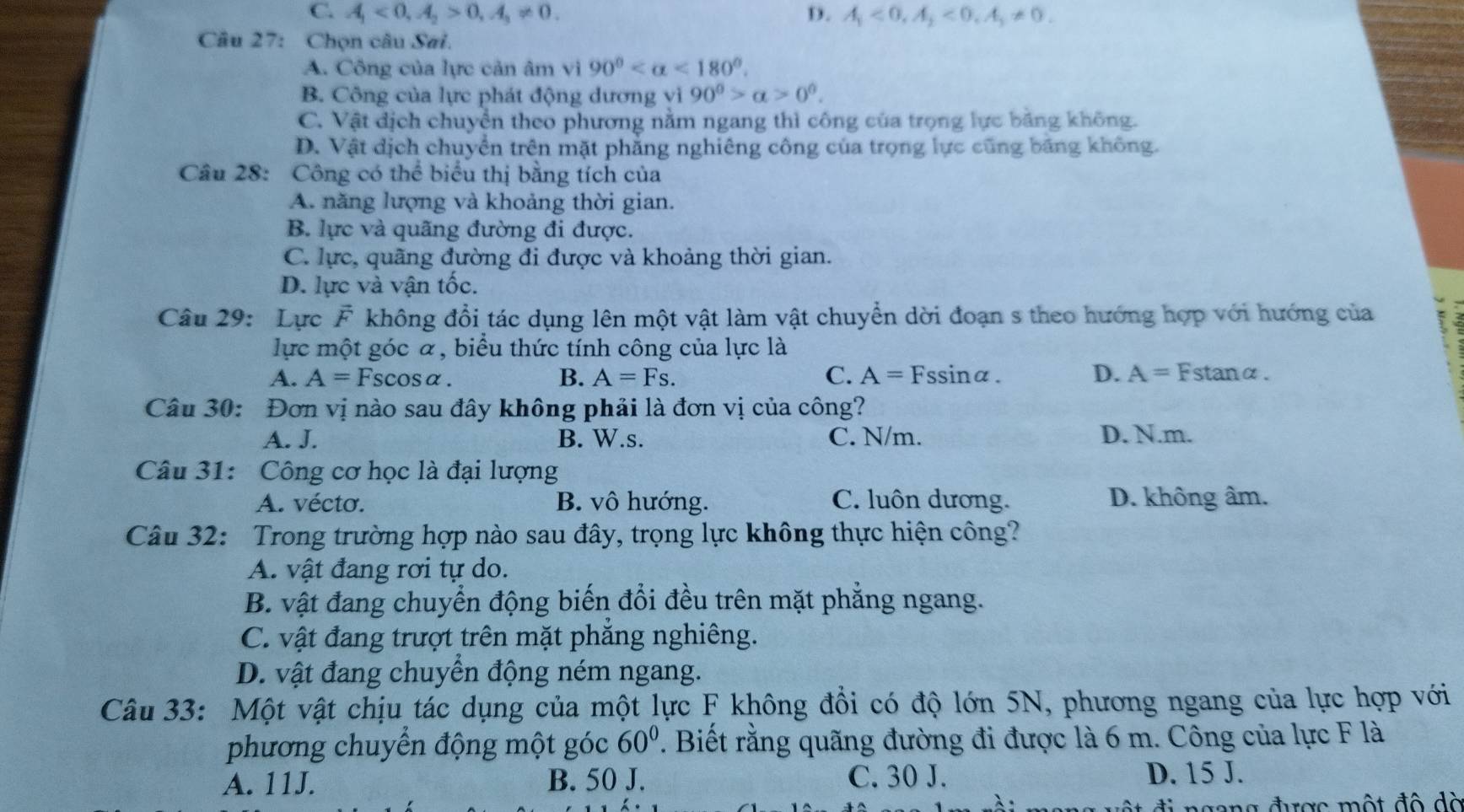 C. A_1<0,A_2>0,A_3!= 0. D. A_1<0,A_2<0,A_3!= 0.
Câu 27: Chọn câu Sai.
A. Công của lực cản âm vi 90° <180°.
B. Công của lực phát động dương vì 90^0>alpha >0^0.
C. Vật địch chuyển theo phương nằm ngang thì công của trọng lực băng không.
D. Vật địch chuyển trên mặt phăng nghiêng công của trọng lực cũng băng không.
Câu 28: Công có thể biểu thị bằng tích của
A. năng lượng và khoảng thời gian.
B. lực và quãng đường đi được.
C. lực, quãng đường đi được và khoảng thời gian.
D. lực và vận tốc.
Câu 29: Lực F không đổi tác dụng lên một vật làm vật chuyển dời đoạn s theo hướng hợp với hướng của 7
lực một góc α, biểu thức tính công của lực là
A. A=Fscos alpha . B. A=Fs. C. A=Fssin alpha . D. A=Fstan alpha
Câu 30: Đơn vị nào sau đây không phải là đơn vị của công?
A. J. B. W.s. C. N/m. D. N.m.
Câu 31: Công cơ học là đại lượng
A. vécto. B. vô hướng. C. luôn dương. D. không âm.
Câu 32: Trong trường hợp nào sau đây, trọng lực không thực hiện công?
A. vật đang rơi tự do.
B. vật đang chuyển động biến đổi đều trên mặt phẳng ngang.
C. vật đang trượt trên mặt phắng nghiêng.
D. vật đang chuyển động ném ngang.
Câu 33: Một vật chịu tác dụng của một lực F không đổi có độ lớn 5N, phương ngang của lực hợp với
phương chuyển động một góc 60°. Biết rằng quãng đường đi được là 6 m. Công của lực F là
A. 11J. B. 50 J. C. 30 J. D. 15 J.
ộ t đ   n gong được một độ  d à