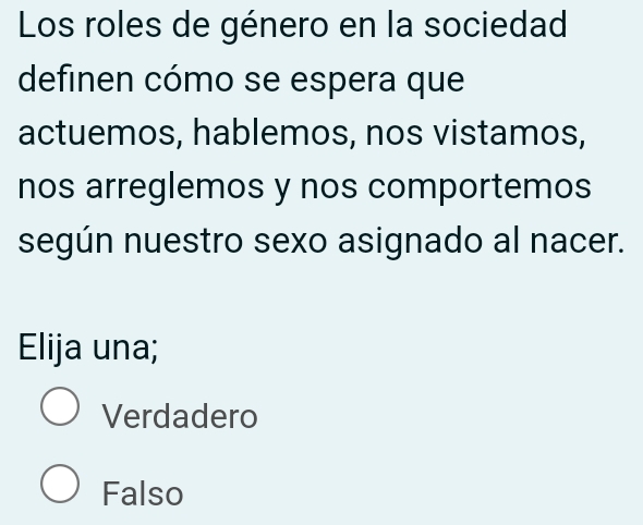 Los roles de género en la sociedad
definen cómo se espera que
actuemos, hablemos, nos vistamos,
nos arreglemos y nos comportemos
según nuestro sexo asignado al nacer.
Elija una;
Verdadero
Falso