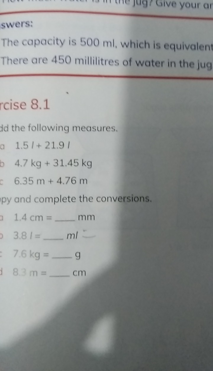 the ug? Give your ar 
swers: 
The capacity is 500 ml, which is equivalent 
There are 450 millilitres of water in the jug 
rcise 8.1
dd the following measures. 
a 1.5l+21.9l
D 4.7kg+31.45kg
a 6.35m+4.76m
py and complete the conversions. 
] 1.4cm= _ mm
J 3.81= _ ml
7.6kg= _ g
8.3m= _  cm