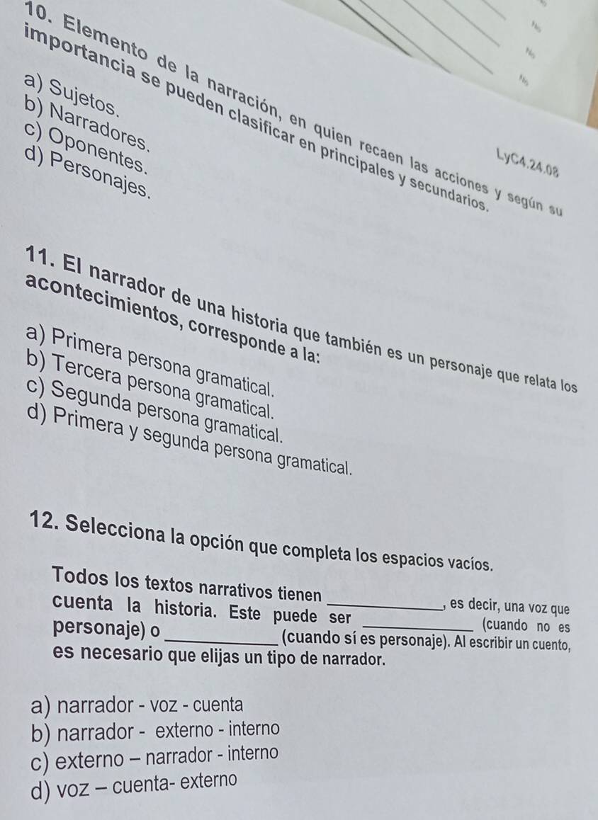 importancia se pueden clasificar en principales y secundarió
N。
a) Sujetos b) Narradores
D. Elemento de la narración, en quien recaen las acciones y según
c) Oponentes
LyC4.24.08
d) Personajes
acontecimientos, corresponde à la
1. El narrador de una historia que también es un personaje que relata lo
a) Primera persona gramatical.
b) Tercera persona gramatical.
c) Segunda persona gramatical.
d) Primera y segunda persona gramatical.
12. Selecciona la opción que completa los espacios vacíos.
Todos los textos narrativos tienen , es decir, una voz que
cuenta la historia. Este puede ser (cuando no es
personaje) o _(cuando sí es personaje). Al escribir un cuento,
es necesario que elijas un tipo de narrador.
a) narrador - voz - cuenta
b) narrador - externo - interno
c) externo - narrador - interno
d) voz - cuenta- externo