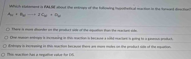 Which statement is FALSE about the entropy of the following hypothetical reaction in the forward direction?
A_(s)+B_(g)·s >2C_(g)+D_(g)
There is more disorder on the product side of the equation than the reactant side.
One reason entropy is increasing in this reaction is because a solid reactant is going to a gaseous product.
Entropy is increasing in this reaction because there are more moles on the product side of the equation.
This reaction has a negative value for DS.