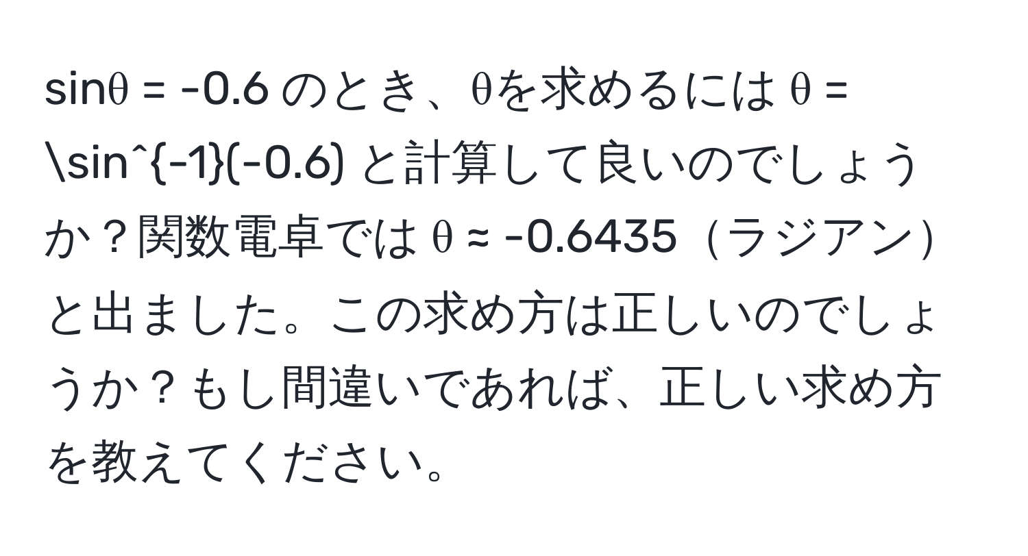 sinθ = -0.6 のとき、θを求めるには θ = sin^(-1)(-0.6) と計算して良いのでしょうか？関数電卓では θ ≈ -0.6435ラジアンと出ました。この求め方は正しいのでしょうか？もし間違いであれば、正しい求め方を教えてください。