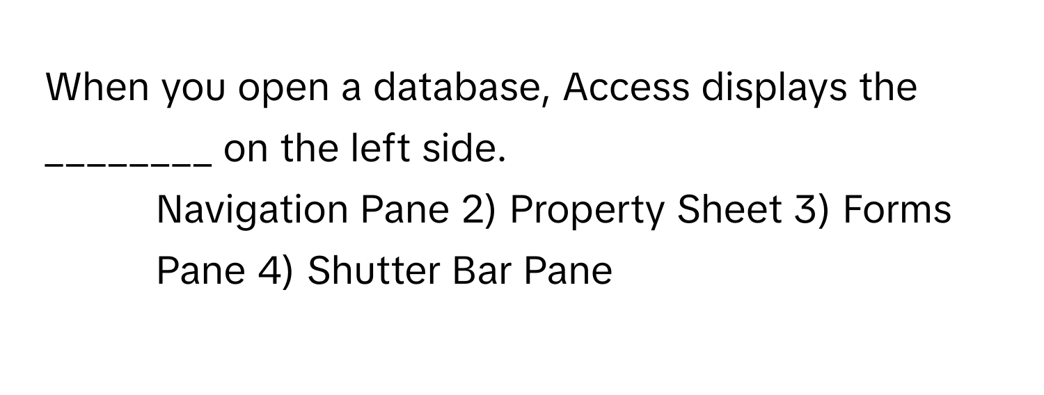 When you open a database, Access displays the ________ on the left side.

1) Navigation Pane 2) Property Sheet 3) Forms Pane 4) Shutter Bar Pane