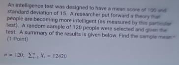 An intelligence test was designed to have a mean score of 100 and 
standard deviation of 15. A researcher put forward a theory that 
people are becoming more intelligent (as measured by this particular 
test). A random sample of 120 people were selected and given the 
test. A summary of the results is given below. Find the sample mean " 
(1 Point)
n=120; sumlimits _(i=1)^nX_i=12420