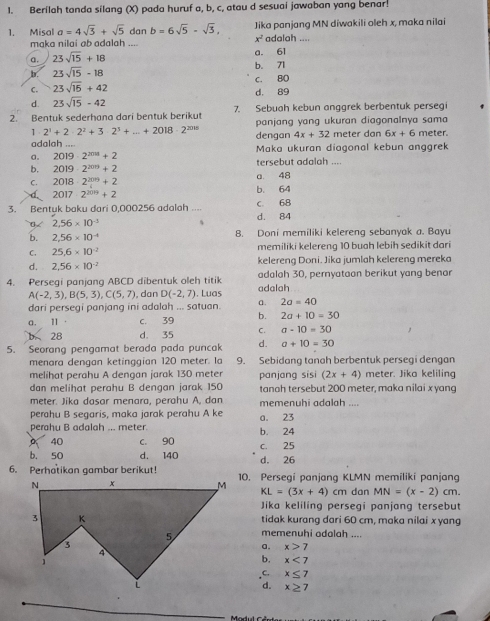 Berilah tanda silang (X) pada huruf a, b, c, atau d sesuai jawaban yang benar!
1. Misal a=4sqrt(3)+sqrt(5) dan b=6sqrt(5)-sqrt(3), Jika panjang MN diwakili oleh x, maka nilai
x^2
maka nilai ab adalah .... adalah ....
a. 23sqrt(15)+18 a. 61
b. 23sqrt(15)-18 b. 71
c. BO
C. 23sqrt(15)+42 d， 89
d. 23sqrt(15)-42
2. Bentuk sederhana dari bentuk berikut 7. Sebuah kebun anggrek berbentuk persegi
panjang yang ukuran diagonalnya sama
1 2^1+2· 2^2+3· 2^3+...+2018· 2^(2015)
adalah ... dengan 4x+32 meter dan 6x+6 meter.
a. 2019· 2^(2018)+2 Maka ukuran diagonal kebun anggrek
b. 2019· 2^(2019)+2 tersebut adalah ....
C. 2018· 2^(2019)+2 a. 48
2017· 2^(2019)+2 b. 64
3. Bentuk baku dari 0,000256 adalah .... d. 84 C. 68
0 2,56* 10^(-5)
b. 2,56* 10^(-4) 8. Doni memiliki kelereng sebanyak a. Bayu
C. 25.6* 10^(-2) memiliki kelereng 10 buah lebih sedikit dari
d. 2,56* 10^(-2) kelereng Doni. Jika jumlah kelereng mereka
4. Persegi panjang ABCD dibentuk oleh titik adalah adalah 30. pernvataon berikut vang benor
A(-2,3),B(5,3),C(5,7) , dan D(-2,7). Luas
dari persegi panjang ini adalah ... satuan. a. 2a=40
a. Ⅱ . C. 39 b. 2a+10=30
b 28 d. 35 C. a-10=30
5. Seorang pengamat berada pada puncak d. a+10=30
menara dengan ketinggian 120 meter. Ia 9. Sebidang tanah berbentuk persegi dengan
melihat perahu A dengan jarak 130 meter panjang sisi (2x+4) meter. Jika keliling
dan melihat perahu B dengan jarak 150 tanah tersebut 200 meter, maka nilai xyang
meter. Jika dasar menara, perahu A, dan memenuhi adalah ...
perahu B segaris, maka jarak perahu A ke
perahu B adalah ... meter. b. 24 a. 23
40 C. 90 c. 25
b. 50 d. 140 d. 26
6. Perhatikan gambar berikut!10. Persegi panjang KLMN memiliki panjang
KL=(3x+4)cm dan MN=(x-2)cm.
Jika keliling persegi panjang tersebut
tidak kurang dari 60 cm, maka nilai x yang
memenuhi odalah ....
a. x>7
b. x<7</tex>
C. x≤ 7
d. x≥ 7