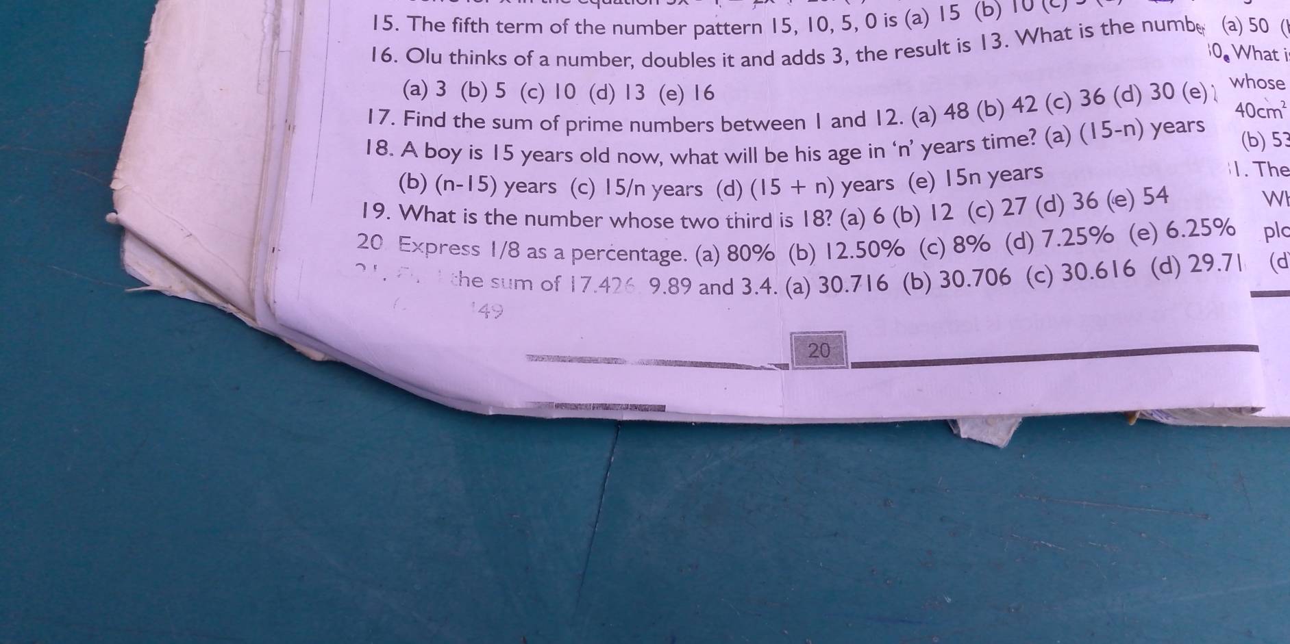 The fifth term of the number pattern 15, 10, 5, 0 is (a) 15 (b) 10 (∽
16. Olu thinks of a number, doubles it and adds 3, the result is 13. What is the numbe (a) 50 (1
10s What i
(a) 3 (b) 5 (c) 10 (d) 13 (e) 16
17. Find the sum of prime numbers between 1 and 12. (a) 48 (b) 42 (c) 36 (d) 30 (e)
whose
40cm^2
18. A boy is 15 years old now, what will be his age in ‘n’ years time? (a) (15-n) years (b) 53
(b) (n-15) years (c) 15/n years (d) (15+n) years (e) 15n years
1. The
19. What is the number whose two third is 18? (a) 6 (b) 12 (c) 27 (d) 36 (e) 54
WN
20 Express 1/8 as a percentage. (a) 80% (b) 12.50% (c) 8% (d) 7.25% (e) 6.25% plo
f the sum of 17.426 9.89 and 3.4. (a) 30.716 (b) 30.706 (c) 30.616 (d) 29.71 (d
149
20