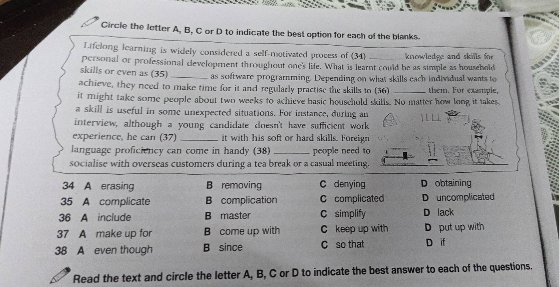 Circle the letter A, B, C or D to indicate the best option for each of the blanks.
Lifelong learning is widely considered a self-motivated process of (34)
knowledge and skills for
personal or professional development throughout one's life. What is learnt could be as simple as household
skills or even as (35)_
as software programming. Depending on what skills each individual wants to
achieve, they need to make time for it and regularly practise the skills to (36) _them. For example,
it might take some people about two weeks to achieve basic household skills. No matter how long it takes,
a skill is useful in some unexpected situations. For instance, during an
interview, although a young candidate doesn't have sufficient wor
experience, he can (37) _it with his soft or hard skills. Foreig
language proficiency can come in handy (38) _people need t
socialise with overseas customers during a tea break or a casual meeting
34 A erasing B removing C denying D obtaining
35 A complicate B complication C complicated Douncomplicated
36 A include B master C simplify
D lack
C keep up with
37 A make up for B come up with D put up with
38 A even though B since C so that
D if
Read the text and circle the letter A, B, C or D to indicate the best answer to each of the questions.