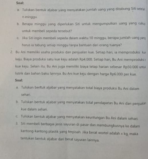 Soal: 
a. Tuliskan bentuk aljabar yang menyatakan jumlah uang yang ditabung Siti setea 
n minggu. 
b. Berapa minggu yang diperlukan Siti untuk mengumpulkan uang yang cuk 
untuk membeli sepeda tersebut? 
c. Jika Siti ingin membeli sepeda dalam waktu 10 minggu, berapa jumlah uang yan 
harus ia tabung setiap minggu tanpa bantuan dari orang tuanya? 
2. Bu Ani memiliki usaha produksi dan penjualan kue. Setiap hari, ia memproduksi kuæ 
keju. Biaya produksi satu kue keju adalah Rp4.000. Setiap hari, Bu Ani memproduksi 
kue keju. Selain itu, Bu Ani juga memiliki biaya tetap harian sebesar Rp50,000 untu 
listrik dan bahan baku lainnya. Bu Ani kue keju dengan harga Rp6.000 per kue. 
Soal: 
a. Tuliskan bentuk aljabar yang menyatakan total biaya produksi Bu Ani dalam 
sehari. 
b. Tuliskan bentuk aljabar yang menyatakan total pendapatan Bu Ani dari penjualan 
kue dalam sehari. 
c. Tuliskan bentuk aljabar yang menyatakan keuntungan Bu Ani dalam sehari. 
3. Siti membeli berbagai jenis sayuran di pasar dan membungkusnya ke dalam 
kantong-kantong plastik yang terpisah. Jika berat wortel adalah x kg, maka 
tentukan bentuk aljabar dari berat sayuran lainnya.