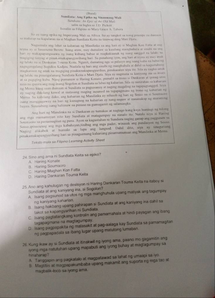 (Buod)
Sundiata: Ang Epiko ng Sinaunang Mali
Sundiata. An Epic of the Old Mal
salin sa Ingles ni J.D. Pickett
Isinalin sa Filipino ni Mary Grace A. Tabora
Ito ay isang epiko ng Imperyong Mali sa Africa. Ito ay tungkol sa isang prissipe na dumaan
sa mahirap na kapalaran na si Maghan Sundiata Keita na tinawag ding Mari Djata.
Nagsimula ang lahat sa kaharian ng Mandinka na ang hari ay si Maghan Kon Fatta at ang
reyna ay s1 Sassouma Berete. Isang araw, may dumalaw sa kanilang manghuhula at sinabi na ang
hari ay makapapangasawa ng isang kubang babae at magkakaanak ng isang sanggol na lalaki na
magiging tanyag at pinakamakapangyarihang hari. Sa panahong iyon, ang hari at reyna ay may anak
ng lalaki na si Dankaran Touma Keita. Ngunit, dumating nga sa palasyo ang isang kuba na babaeng
nagrgangalang Sogolon Kadjou. Naalala ng hari ang sinabi ng manghuhula at dahil sa kagustuhang
magkaroon ng anak na magiging pinakamakapangyarihan, pinakasalan niya ito. Sila ay nagka-anak
ng lalaki na pinangalanang Sundiata Keita o Mari Djata. Siya ay nagmana sa kaniyang ma sa itsura
at sa pagiging kuba. Nang pumanaw si Haring Konate, pumalit sa trono si Dankaran at ipinag-utos
niya na ipatira ang mag-inang Sogolon at Sundiata sa labas ng kaharian. Sila ay nanrahan sa kaharian
ng Mema kung saan dumaan si Sundiata sa pagsasanay at naging magaling na tagapagtanggol. Siya
ay naging dakilang kawal at inatasang maging susunod na tagapagmana ng trono ng kaharian ng
Mema. Sa kabilang dako, ang kaharian ng Mandinka ay nilusob ng hari ng Sosso na si Soumaoro
isang manggagaway na hari ng kanugnog na kaharian ay nang-aagaw at nananakop ng maraming
bayan. Sinasabing isang halimaw na pinuno na gumagamit ng salamangka.
Ang hari ng Mandinka na si Dankaran ay tumakas at nagtago kung kaya humingi ng tulong
ang mga mamamayan nito kay Sundiata at matagumpay na nanalo ito. Natalo niya si Haring
Soumaoro sa pamamagitan ng pana. Ayon sa kagustuhan ni Sundiata naging ganap ang paggunaw sa
Sosso.ipinasunog ang mga kabahayan,tinibag ang mga pader, winasak ang pundasyon ng Sosso
Naging alikabok at humalo sa lupa ang lungsod. Dahil dito, siya ay tinaguriang
pinakamakapangyarihang hari sa pinagsamang kahariang pinamumunuan ang Mandinka at Mema
Teksto mula sa Filipino Leaming Activity Sheet
24. Sino ang ama ni Sundiata Keita sa epiko?
A. Haring Konate
B. Haring Soumaoro
C. Haring Maghan Kon Fatta
D. Haring Dankaran Touma Keita
25. Ano ang kahulugan ng desisyon ni Haring Dankaran Touma Keita na itaboy si
Sundiata at ang kaniyang ina, si Sogolon?
A. Isang pagsunod sa utos ng mga manghuhula upang matiyak ang tagumpay
ng kaniyang kaharian.
B. Isang hakbang upang pahirapan si Sundiata at ang kaniyang ina dahil sa
takot sa kapangyarihan ni Sundiata.
C. Isang pagtatangkang kontrolin ang pamamahala at hindi payagan ang ibang
tagapagmana na magtagumpay.
D. Isang pagpapakita ng malasakit at pag-aalaga kay Sundiata sa pamamagitan
ng pagpapadala sa ibang lugar upang matutong lumaban.
26. Kung ikaw ay si Sundiata at itinakwil ng iyong ama, paano mo gagamitin ang
iyong mga natutuhan upang mapabuti ang iyong buhay at magtagumpay sa
hinaharap?
A. Tanggapin ang pagkatalo at magpatawad sa lahat ng umaapi sa iyo.
B. Magtitiis at magpapakumbaba upang makamit ang suporta ng mga tao at
magbalik-loob sa iyong ama.