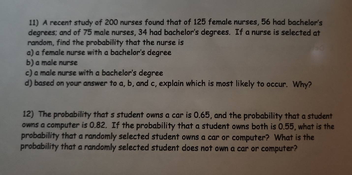 A recent study of 200 nurses found that of 125 female nurses, 56 had bachelor's 
degrees; and of 75 male nurses, 34 had bachelor's degrees. If a nurse is selected at 
random, find the probability that the nurse is 
a) a female nurse with a bachelor's degree 
b) a male nurse 
c) a male nurse with a bachelor's degree 
d) based on your answer to a, b, and c, explain which is most likely to occur. Why? 
12) The probability that s student owns a car is 0.65, and the probability that a student 
owns a computer is 0.82. If the probability that a student owns both is 0.55, what is the 
probability that a randomly selected student owns a car or computer? What is the 
probability that a randomly selected student does not own a car or computer?