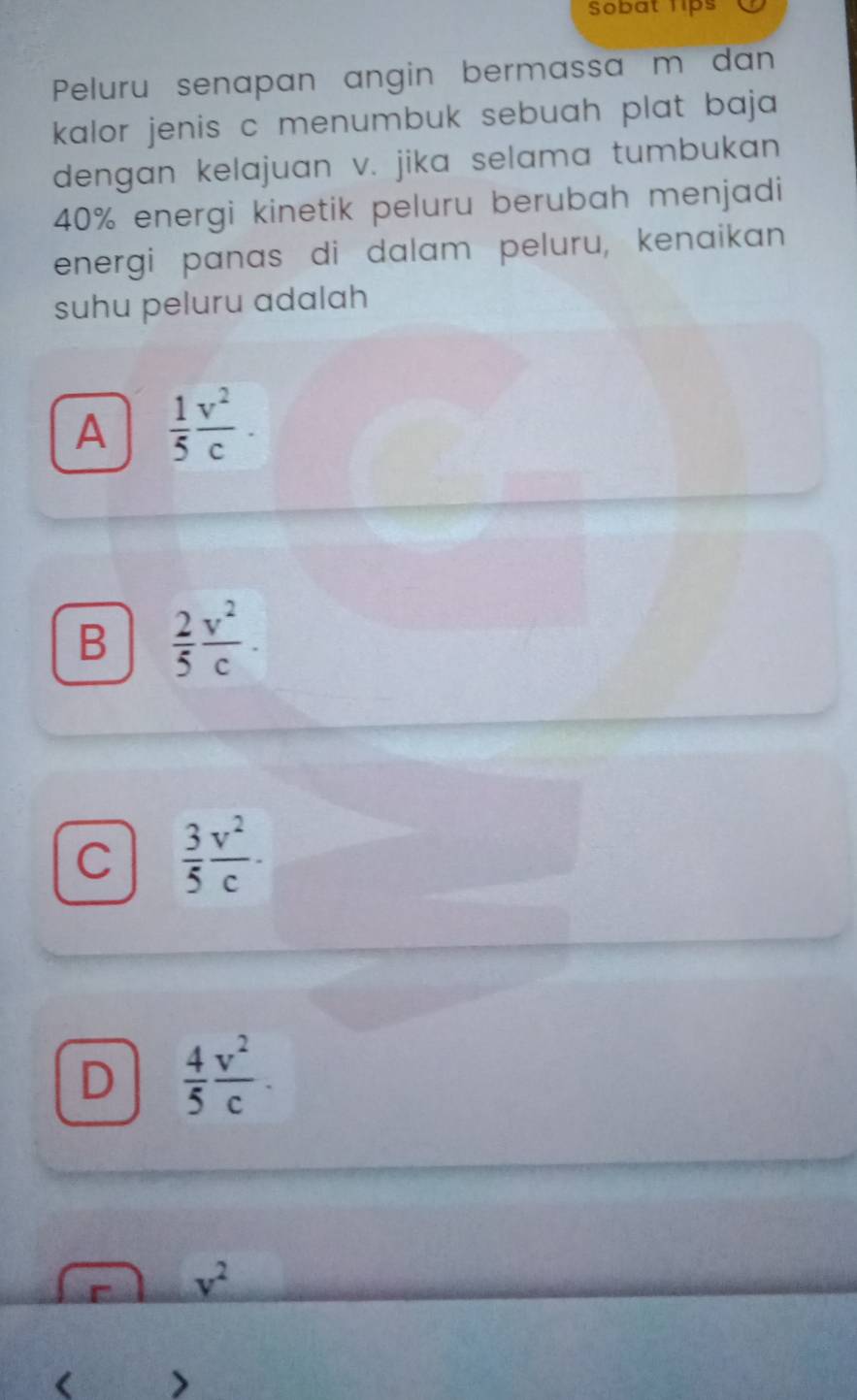 Sobat lips
Peluru senapan angin bermassa m dan
kalor jenis c menumbuk sebuah plat baja.
dengan kelajuan v. jika selama tumbukan
40% energi kinetik peluru berubah menjadi
energi panas di dalam peluru, kenaikan
suhu peluru adalah
A  1/5  v^2/c .
B  2/5  v^2/c .
C  3/5  v^2/c .
D  4/5  v^2/c .
v^2
( >