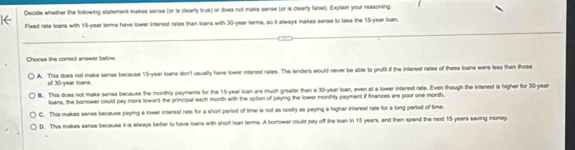 Decide whether the following statement makes sense (or is clearly true) or does not make sense (or is clearly faise). Explain your reasoning.
Fixed rate loans with 15-year terms have lower interest rates than loans with 30-year terms, so it always makes sense to take the 15-year loan.
Choose the correct answer below,
A. This does not make sense because 15-year loans don't usually have lower interest rates. The lenders would never be able to profit if the interest rates of these loans were less than those
of 30-year loans.
B. This does not make sense because the monthly payments for the 15-year loan are much greater than a 30-year loan, even at a lower interest rate. Even though the interest is higher for 30-year
loans, the borrower could pay more toward the principal each month with the option of paying the lower monthly payment if finances are poor one month.
C. This makes sense because paying a lower interest rate for a short period of time is not as costly as paying a higher interest rate for a long period of time.
D. This makes sense because it is always better to have loans with short loan terms. A borrower could pay off the loan in 15 years, and then spend the next 15 years saving money