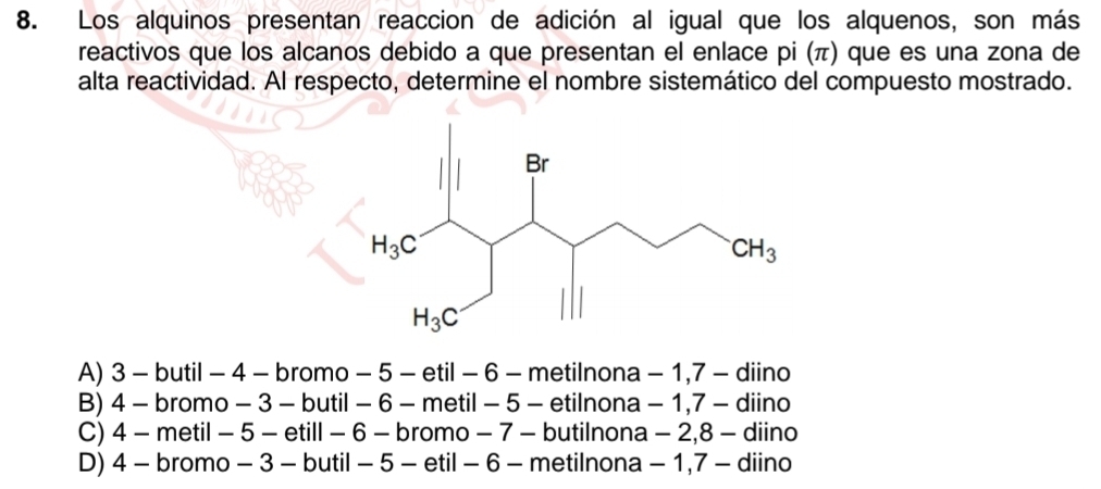 Los alquinos presentan reaccion de adición al igual que los alquenos, son más
reactivos que los alcanos debido a que presentan el enlace pi (π) que es una zona de
alta reactividad. Al respecto, determine el nombre sistemático del compuesto mostrado.
A) 3 - butil - 4 - bromo - 5 - etil - 6 - metilnona - 1,7 - diino
B) 4 - bromo - 3 - butil - 6 - metil - 5 - etilnona - 1,7 - diino
C) 4 - metil - 5 - etill - 6 - bromo - 7 - butilnona - 2,8 - diino
D) 4 - bromo - 3 - butil - 5 - etil - 6 - metilnona - 1,7 - diino