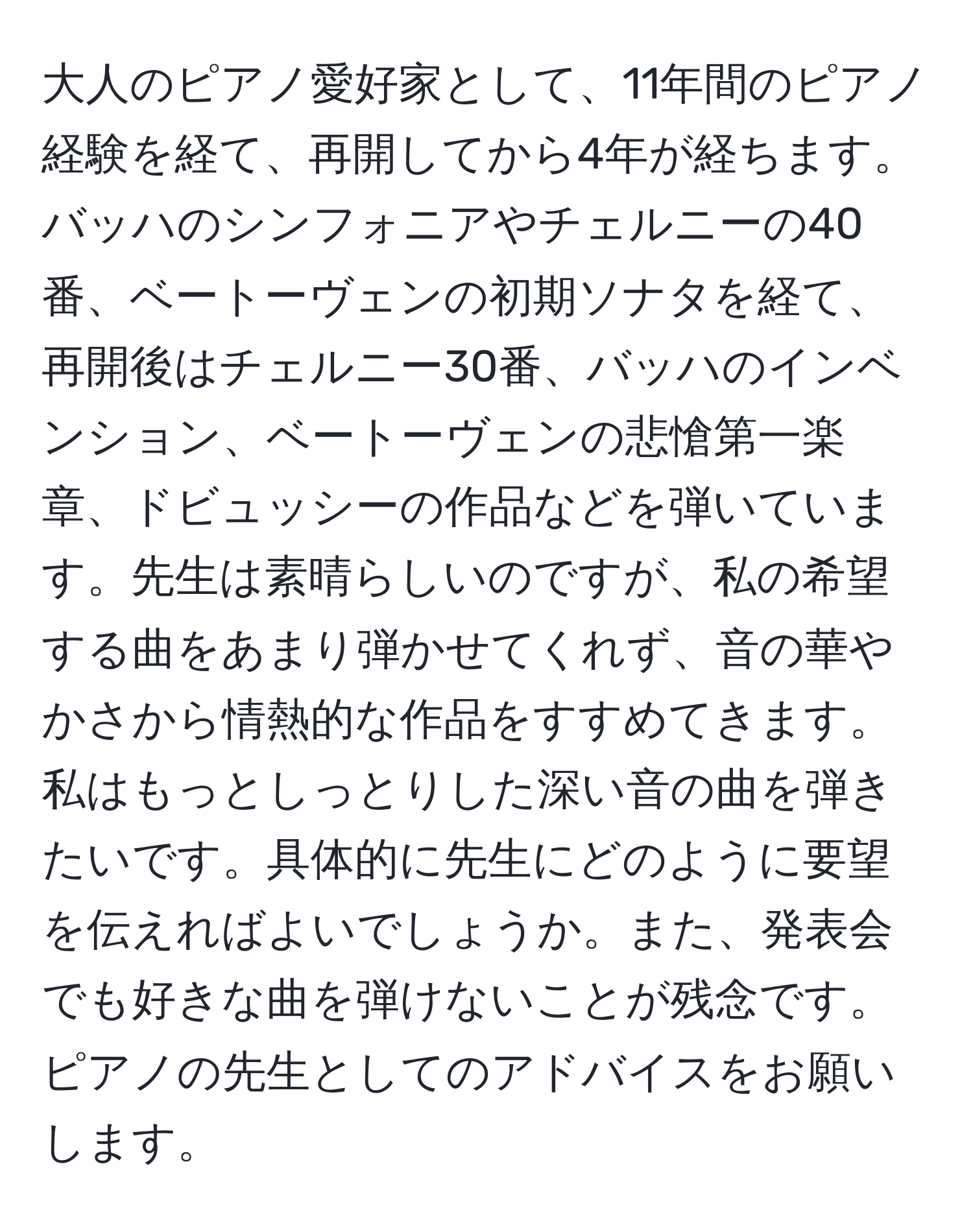 大人のピアノ愛好家として、11年間のピアノ経験を経て、再開してから4年が経ちます。バッハのシンフォニアやチェルニーの40番、ベートーヴェンの初期ソナタを経て、再開後はチェルニー30番、バッハのインベンション、ベートーヴェンの悲愴第一楽章、ドビュッシーの作品などを弾いています。先生は素晴らしいのですが、私の希望する曲をあまり弾かせてくれず、音の華やかさから情熱的な作品をすすめてきます。私はもっとしっとりした深い音の曲を弾きたいです。具体的に先生にどのように要望を伝えればよいでしょうか。また、発表会でも好きな曲を弾けないことが残念です。ピアノの先生としてのアドバイスをお願いします。