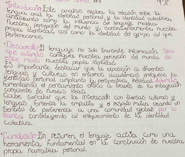 9°A 
Introduccon-Este analisis explre la relasion entre b 
lengua oral, lo0 identilad personal, y la identidad colectiva, 
anaizando como b infuencia del lenguage moldea 
nuestrow percepcion del mundo y consecventemence, nuestroy 
propio identidal, asi como la identidad del gropo a que 
Pertenecemos. 
Desarrollo El lenguage no solo transmte informacon sino 
que adends contiguna nuestra percepaon de mundo, de 
este modo nuestio propia identidad 
iS importante destocar gue la exposicon a fferentes 
lenguais y culturas en entomos acadenmicos ennquece la 
ideneicad personal, ampliando ky perspectiva, individual. Ademig 
fomentando el pensamiento cilico a traves de l0 integrasion 
consciente do nuevas ideas 
cabe senalar gue la interacach con diversas culturas a 
lenguas, fomenta la empation y d respeto motuo, ceando un 
Sentido de pertenenca a una comunidad globali por 10
banto, contribuyendo al ennquecomiento de 18 identidad 
colectiva. 
Condusion En resumen, e lenguage actia como una 
heranienta fundamental enla construcion de nuestra 
propia narmrativo personal.