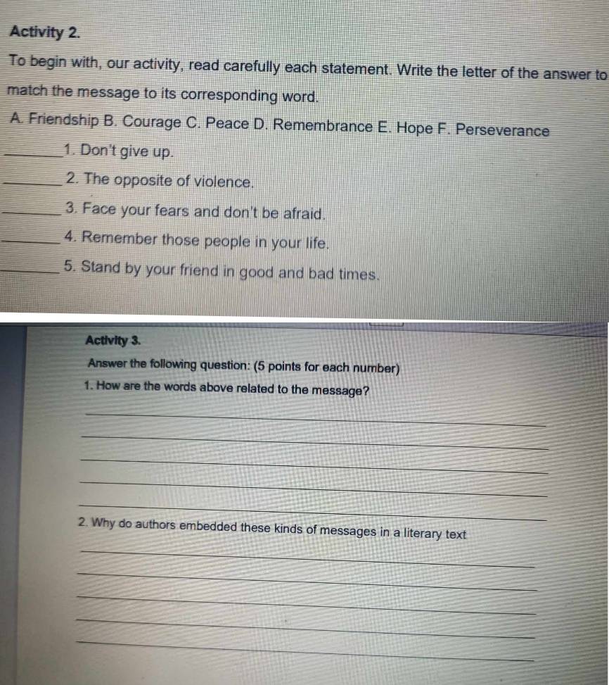 Activity 2.
To begin with, our activity, read carefully each statement. Write the letter of the answer to
match the message to its corresponding word.
A. Friendship B. Courage C. Peace D. Remembrance E. Hope F. Perseverance
_1. Don't give up.
_2. The opposite of violence.
_3. Face your fears and don't be afraid.
_4. Remember those people in your life.
_5. Stand by your friend in good and bad times.
Activity 3.
Answer the following question: (5 points for each number)
1. How are the words above related to the message?
_
_
_
_
_
2. Why do authors embedded these kinds of messages in a literary text
_
_
_
_
_