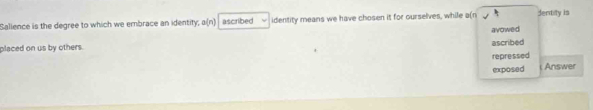 Salience is the degree to which we embrace an identity; a(n) ascribed identity means we have chosen it for ourselves, while a(n dentity is
avowed
ascribed
placed on us by others.
repressed
exposed Answer