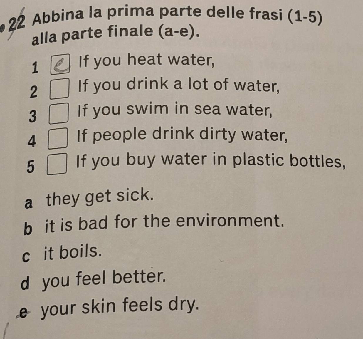 Abbina la prima parte delle frasi (1-5) 
alla parte finale (a-e). 
1
If you heat water,
2
If you drink a lot of water,
3
If you swim in sea water,
4
If people drink dirty water,
5
If you buy water in plastic bottles,
a they get sick.
b it is bad for the environment.
c it boils.
d you feel better.
€your skin feels dry.