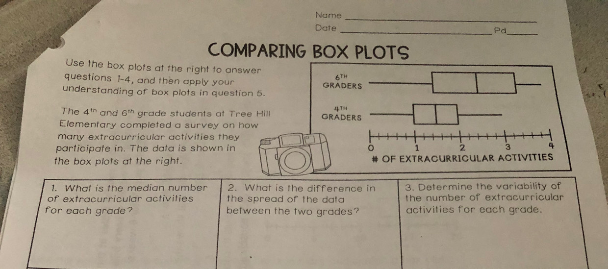 Name_
Date_
Pd_
COMPARING BOX PLOTS
Use the box plots at the right to answ
questions 1-4, and then apply your
understanding of box plots in questio
The 4^(th) and 6^(th) grade students at Tre
Elementary completed a survey on h
many extracurricular activities they 
participate in. The data is shown in 
the box plots at the right.
1. What is the median number 2. What is the difference in 3. Determine the variability of
of extracurricular activities  the spread of the data . the number of extracurricular 
for each grade? between the two grades? activities for each grade.