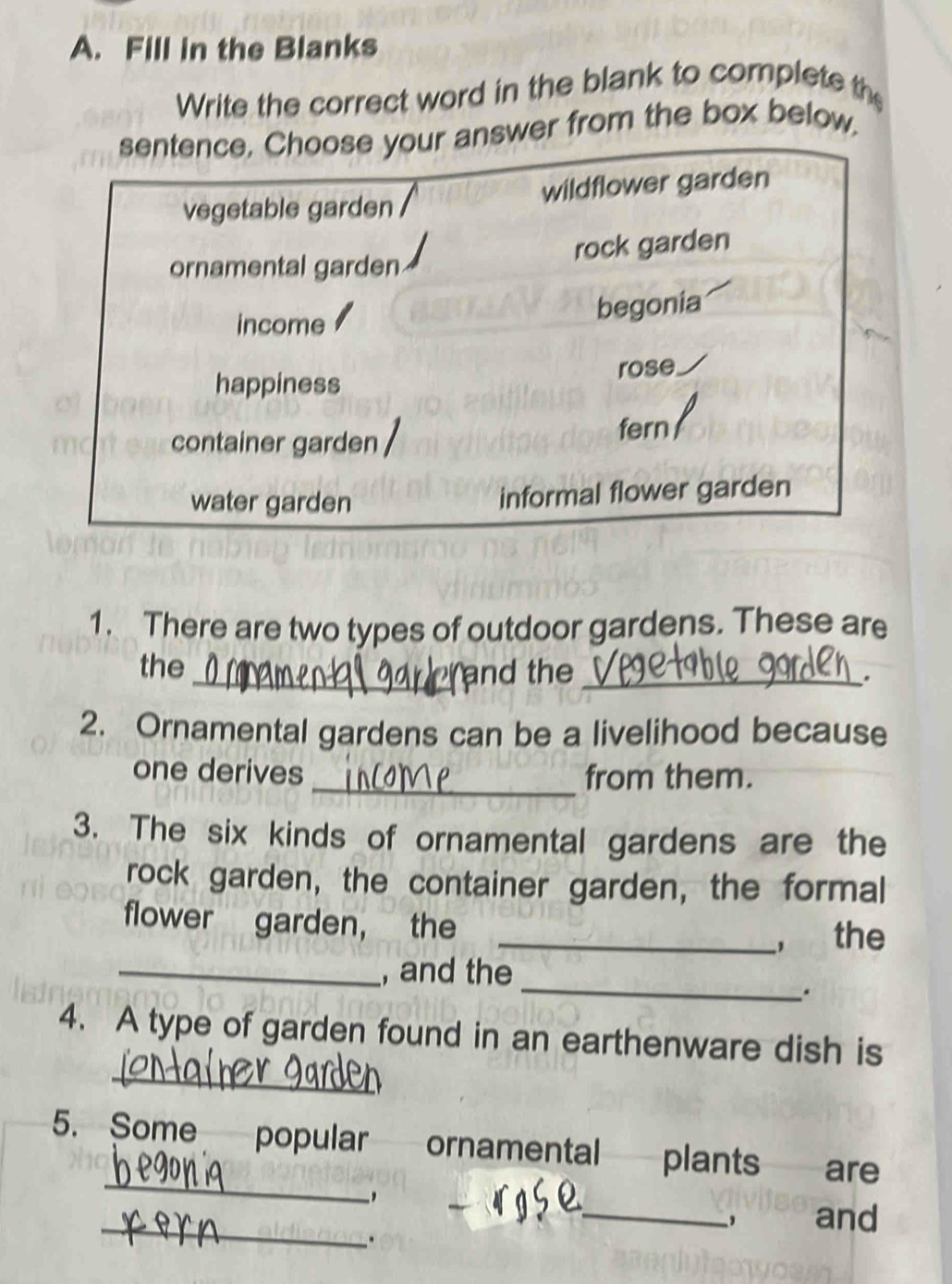 Fill in the Blanks
Write the correct word in the blank to complete th
sentence. Choose your answer from the box below.
vegetable garden wildflower garden
rock garden
ornamental garden
income begonia
happiness rose
container garden
fern
water garden informal flower garden
1. There are two types of outdoor gardens. These are
the _and the_
"
2. Ornamental gardens can be a livelihood because
one derives _from them.
3. The six kinds of ornamental gardens are the
rock garden, the container garden, the formal
flower garden， the
_, the
_
_, and the
_
4. A type of garden found in an earthenware dish is
_
5. Some popular ornamental plants are
_
_, and
.