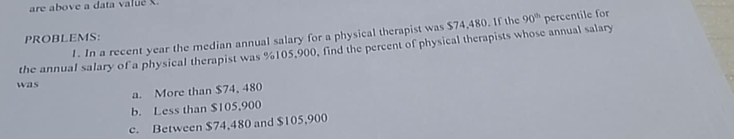 are above a data valué X
1. In a recent year the median annual salary for a physical therapist was $74,480. If the 90^(th) percentile for
PROBLEMS:
the annual salary of a physical therapist was %105,900, find the percent of physical therapists whose annual salary
was
a. More than $74, 480
b. Less than $105,900
c. Between $74,480 and $105,900