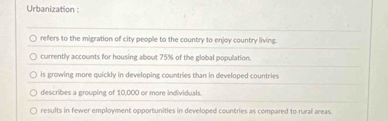 Urbanization :
refers to the migration of city people to the country to enjoy country living.
currently accounts for housing about 75% of the global population.
is growing more quickly in developing countries than in developed countries
describes a grouping of 10,000 or more individuals.
results in fewer employment opportunities in developed countries as compared to rural areas.