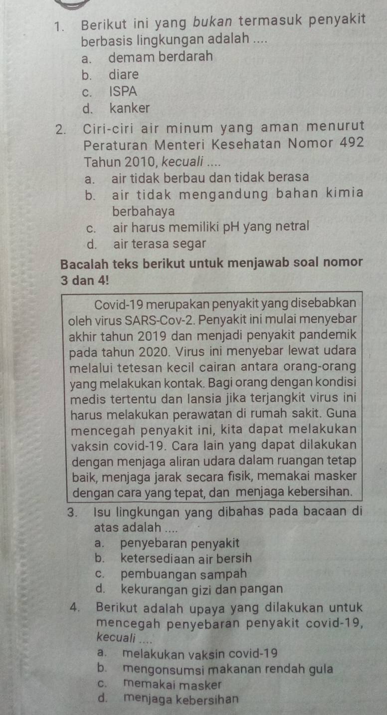 Berikut ini yang bukan termasuk penyakit
berbasis lingkungan adalah ....
a. demam berdarah
b. diare
c. ISPA
d. kanker
2. Ciri-ciri air minum yang aman menurut
Peraturan Menteri Kesehatan Nomor 492
Tahun 2010, kecuali ....
a. air tidak berbau dan tidak berasa
b. air tidak mengandung bahan kimia
berbahaya
c. air harus memiliki pH yang netral
d. air terasa segar
Bacalah teks berikut untuk menjawab soal nomor
3 dan 4!
Covid-19 merupakan penyakit yang disebabkan
oleh virus SARS-Cov-2. Penyakit ini mulai menyebar
akhir tahun 2019 dan menjadi penyakit pandemik
pada tahun 2020. Virus ini menyebar lewat udara
melalui tetesan kecil cairan antara orang-orang
yang melakukan kontak. Bagi orang dengan kondisi
medis tertentu dan lansia jika terjangkit virus ini
harus melakukan perawatan di rumah sakit. Guna
mencegah penyakit ini, kita dapat melakukan
vaksin covid-19. Cara lain yang dapat dilakukan
dengan menjaga aliran udara dalam ruangan tetap
baik, menjaga jarak secara fisik, memakai masker
dengan cara yang tepat, dan menjaga kebersihan.
3. Isu lingkungan yang dibahas pada bacaan di
atas adalah ....
a. penyebaran penyakit
b. ketersediaan air bersih
c. pembuangan sampah
d. kekurangan gizi dan pangan
4. Berikut adalah upaya yang dilakukan untuk
mencegah penyebaran penyakit covid-19,
kecuali ....
a. melakukan vaksin covid-19
b. mengonsumsi makanan rendah gula
c. memakai masker
d. menjaga kebersihan