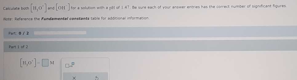 Calculate both [H_3O^+] and [OH^-] for a solution with a pH of 1.47. Be sure each of your answer entries has the correct number of significant figures. 
Note: Reference the Fundamental constants table for additional information. 
Part: 0 / 2 
Part 1 of 2
[H_3O^+]=□ M □ * 10^□
×