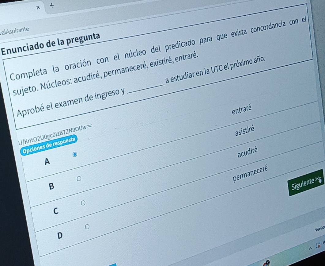 × +
valAspirante
Enunciado de la pregunta
Completa la oración con el núcleo del predicado para que exista concordancia con el
sujeto. Núcleos: acudiré, permaneceré, existiré, entraré
Aprobé el examen de ingreso y a estudiar en la UTC el próximo año.
entraré
asistiré
U/KntO2U0gc0IzB7ZN9OUw==
Opciones de respuesta
acudiré
A
permaneceré
B
Siguiente >
C
Versio
D