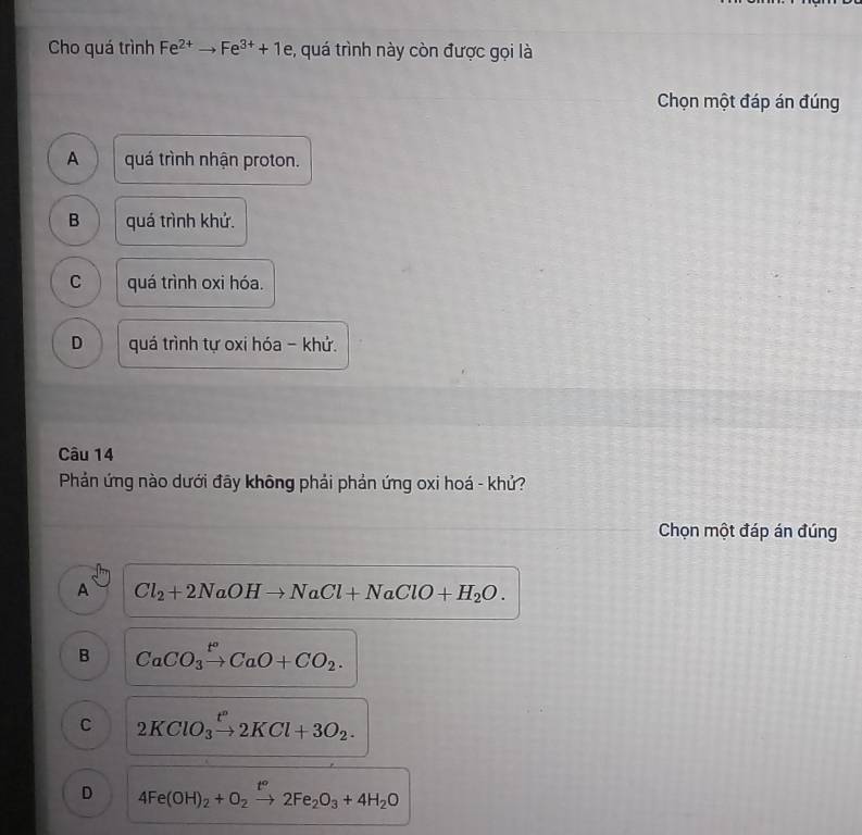 Cho quá trình Fe^(2+)to Fe^(3+)+1e , quá trình này còn được gọi là
Chọn một đáp án đúng
A quá trình nhận proton.
B quá trình khứ.
C quá trình oxi hóa.
D quá trình tự oxi hóa - khứ.
Câu 14
Phản ứng nào dưới đãy không phải phản ứng oxi hoá - khử?
Chọn một đáp án đúng
A Cl_2+2NaOHto NaCl+NaClO+H_2O.
B CaCO_3xrightarrow t°CaO+CO_2.
C 2KClO_3xrightarrow t^n2KCl+3O_2.
D 4Fe(OH)_2+O_2xrightarrow t°2Fe_2O_3+4H_2O