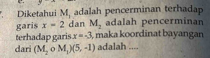 Diketahui M_1 adalah pencerminan terhadap 
garis x=2 dan M_2 adalah pencerminan 
terhadap garis x=-3 , maka koordinat bayangan 
dari (M_2o oM_1)(5,-1) adalah ....