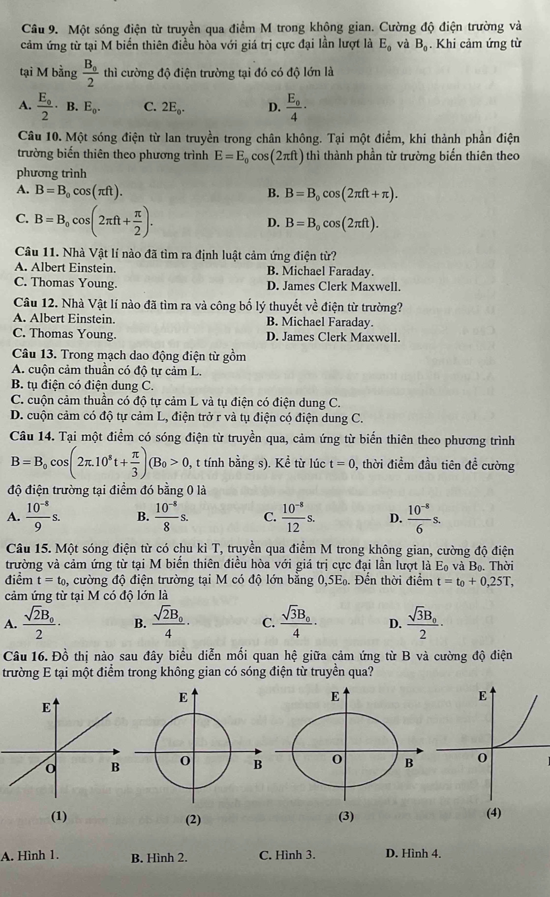 Một sóng điện từ truyền qua điểm M trong không gian. Cường độ điện trường và
cảm ứng từ tại M biến thiên điều hòa với giá trị cực đại lần lượt là E_0 và B_0. Khi cảm ứng từ
tại M bằng frac B_02 thì cường độ điện trường tại đó có độ lớn là
A. frac E_02· □  E_0. C. 2E_0. D. frac E_04·
B.
Câu 10. Một sóng điện từ lan truyền trong chân không. Tại một điểm, khi thành phần điện
trường biến thiên theo phương trình E=E_0cos (2π ft) thì thành phần từ trường biến thiên theo
phương trình
A. B=B_0cos (π ft). B. B=B_0cos (2π ft+π ).
C. B=B_0cos (2π ft+ π /2 ).
D. B=B_0cos (2π ft).
Câu 11. Nhà Vật lí nào đã tìm ra định luật cảm ứng điện từ?
A. Albert Einstein. B. Michael Faraday.
C. Thomas Young. D. James Clerk Maxwell.
Câu 12. Nhà Vật lí nào đã tìm ra và công bố lý thuyết về điện từ trường?
A. Albert Einstein. B. Michael Faraday.
C. Thomas Young. D. James Clerk Maxwell.
Câu 13. Trong mạch dao động điện từ gồm
A. cuộn cảm thuần có độ tự cảm L.
B. tụ điện có điện dung C.
C. cuộn cảm thuần có độ tự cảm L và tụ điện có điện dung C.
D. cuộn cảm có độ tự cảm L, điện trở r và tụ điện có điện dung C.
Câu 14. Tại một điểm có sóng điện từ truyền qua, cảm ứng từ biển thiên theo phương trình
B=B_0cos (2π .10^8t+ π /3 )(B_0>0, , t tính bằng s). Kể từ lúc t=0 , thời điểm đầu tiên để cường
độ điện trường tại điểm đó bằng 0 là
A.  (10^(-8))/9 s. B.  (10^(-8))/8 s. C.  (10^(-8))/12 s.  (10^(-8))/6 s.
D.
Câu 15. Một sóng điện từ có chu kì T, truyền qua điểm M trong không gian, cường độ điện
trường và cảm ứng từ tại M biến thiên điều hòa với giá trị cực đại lần lượt là Eo và B_0. Thời
điểm t=t_0 0, cường độ điện trường tại M có độ lớn bằng 0,5E₀. Đến thời điểm t=t_0+0,25T,
cảm ứng từ tại M có độ lớn là
A. frac sqrt(2)B_02· frac sqrt(2)B_04· frac sqrt(3)B_04· frac sqrt(3)B_02·
B.
C.
D.
Câu 16. Đồ thị nào sau đây biểu diễn mối quan hệ giữa cảm ứng từ B và cường độ điện
trường E tại một điểm trong không gian có sóng điện từ truyền qua?
(1) (2)
A. Hình 1. C. Hình 3. D. Hình 4.
B. Hình 2.