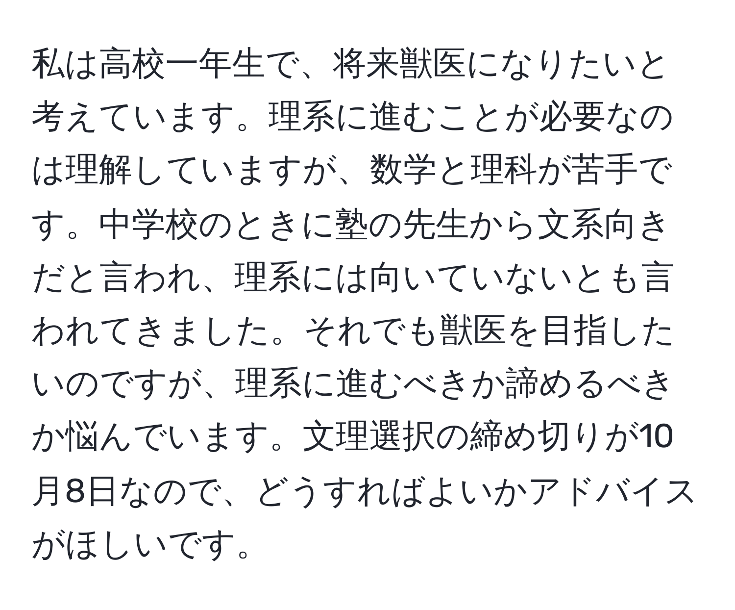 私は高校一年生で、将来獣医になりたいと考えています。理系に進むことが必要なのは理解していますが、数学と理科が苦手です。中学校のときに塾の先生から文系向きだと言われ、理系には向いていないとも言われてきました。それでも獣医を目指したいのですが、理系に進むべきか諦めるべきか悩んでいます。文理選択の締め切りが10月8日なので、どうすればよいかアドバイスがほしいです。