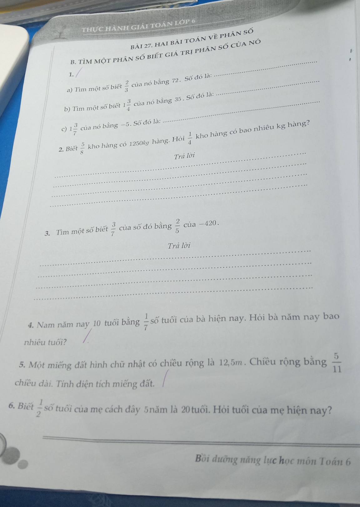 thực hành giải toán lớp 6 
bài 27. hai bài toán về phân số 
B. TÌM Một phân số biết giá trị phân số của nó 
1. 
_ 
a) Tìm một số biết  2/3  của nó bằng 72. Số đó là:_ 
b) Tìm một số biết 1 3/4  của nó bằng 35. Số đó là: 
c) 1 3/7  của nó bằng −5. Số đó là: 
_ 
2. Biết  5/8  kho hàng có 1250k hàng. Hỏi  1/4  kho hàng có bao nhiêu kg hàng? 
_ 
Trả lời 
_ 
_ 
3. Tìm một số biết  3/7  của số đó bằng  2/5  của -420
_ 
Trả lời 
_ 
_ 
_ 
4. Nam năm nay 10 tuổi bằng  1/7  số tuổi của bà hiện nay. Hỏi bà năm nay bao 
nhiêu tuổi? 
5. Một miếng đất hình chữ nhật có chiều rộng là 12,5m. Chiều rộng bằng  5/11 
chiều dài. Tính diện tích miếng đất. 
6. Biết  1/2  số tuổi của mẹ cách đây 5năm là 20 tuổi. Hỏi tuổi của mẹ hiện nay? 
Bồi dưỡng năng lực học môn Toán 6