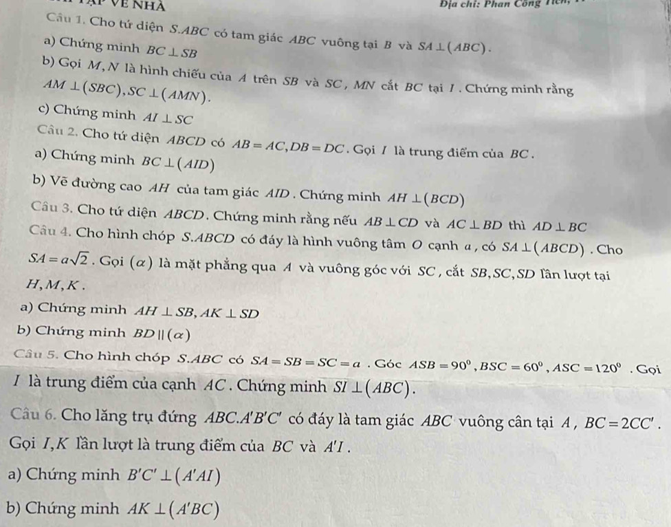 ạ Về Nha Địa chỉ: Phan Công Tcn 
Câu 1. Cho tứ diện S. ABC có tam giác ABC vuông tại B và 
a) Chứng minh BC⊥ SB SA⊥ (ABC). 
b) Gọi M,N là hình chiếu của A trên SB và SC , MN cắt BC tại 1. Chứng minh rằng
AM⊥ (SBC), SC⊥ (AMN). 
c) Chứng minh AI⊥ SC
Câu 2. Cho tứ diện ABCD có AB=AC, DB=DC. Gọi / là trung điểm của BC. 
a) Chứng minh BC⊥ (AID)
b) Vẽ đường cao AH của tam giác AID. Chứng minh AH⊥ (BCD)
Câu 3. Cho tứ diện ABCD. Chứng minh rằng nếu AB⊥ CD và AC⊥ BD thì AD⊥ BC
Câu 4. Cho hình chóp S. ABCD có đáy là hình vuông tâm O cạnh a , có SA⊥ (ABCD). Cho
SA=asqrt(2). Gọi (α) là mặt phẳng qua A và vuông góc với SC , cắt SB, SC, SD lần lượt tại 
H, M, K. 
a) Chứng minh AH⊥ SB, AK⊥ SD
b) Chứng minh BDparallel (alpha )
Câu 5. Cho hình chóp S. ABC có SA=SB=SC=a. G6cASB=90°, BSC=60°, ASC=120°. Gọi 
là trung điểm của cạnh AC. Chứng minh SI⊥ (ABC). 
Câu 6. Cho lăng trụ đứng AB C. A'B'C' có đáy là tam giác ABC vuông cân tại A , BC=2CC'. 
Gọi I,K lần lượt là trung điểm của BC và A'I. 
a) Chứng minh B'C'⊥ (A'AI)
b) Chứng minh AK⊥ (A'BC)