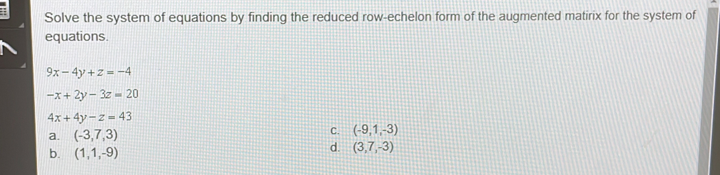 Solve the system of equations by finding the reduced row-echelon form of the augmented matirix for the system of
equations.
9x-4y+z=-4
-x+2y-3z=20
4x+4y-z=43
a. (-3,7,3) C. (-9,1,-3)
b. (1,1,-9)
d. (3,7,-3)