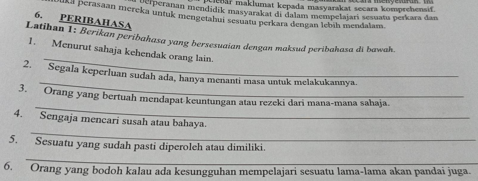 rsccara menyelufun. i 
pelebar maklumat kepada masyarakat secara komprehensif. 
u perperanan mendidik masyarakat di dalam mempelajari sesuatu perkara dan 
uka perasaan mereka untuk mengetahui sesuatu perkara dengan lebih mendalam. 
6. PERIBAHASA 
Latihan 1: Berikan peribahasa yang bersesuaian dengan maksud peribahasa di bawah. 
_ 
1. Menurut sahaja kehendak orang lain. 
_ 
2. Segala keperluan sudah ada, hanya menanti masa untuk melakukannya. 
_ 
3. Orang yang bertuah mendapat keuntungan atau rezeki dari mana-mana sahaja. 
_ 
4. Sengaja mencari susah atau bahaya. 
5. Sesuatu yang sudah pasti diperoleh atau dimiliki. 
_ 
6. Orang yang bodoh kalau ada kesungguhan mempelajari sesuatu lama-lama akan pandai juga.