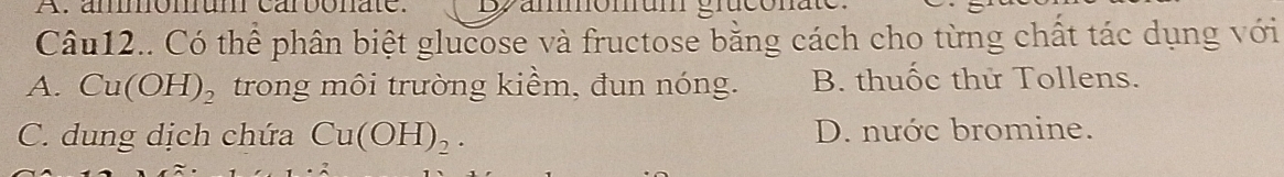 ammomum carbonate.
Câu12.. Có thể phân biệt glucose và fructose bằng cách cho từng chất tác dụng với
A. Cu(OH)_2 trong môi trường kiềm, đun nóng. B. thuốc thử Tollens.
C. dung dịch chứa Cu(OH)_2. D. nước bromine.