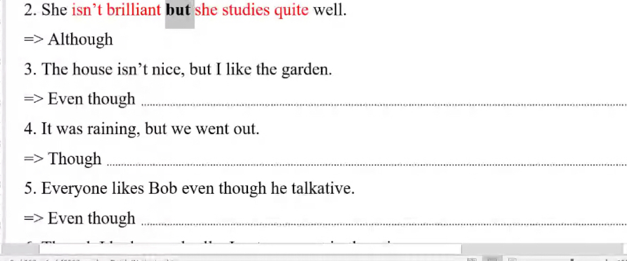 She isn’t brilliant but she studies quite well. 
Although 
3. The house isn’t nice, but I like the garden. 
Even though_ 
4. It was raining, but we went out. 
Though_ 
5. Everyone likes Bob even though he talkative. 
Even though_