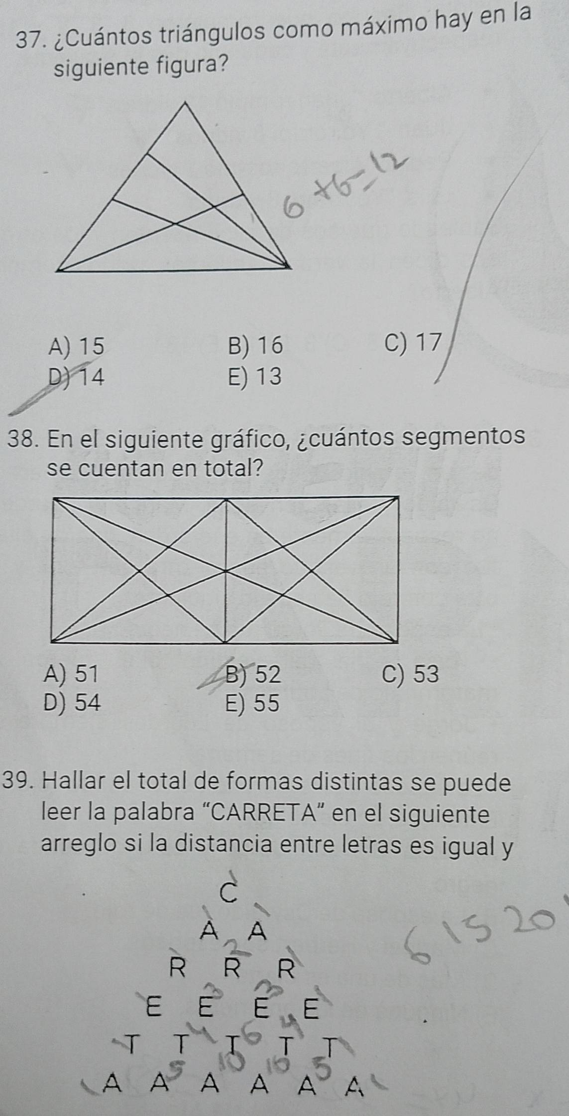 ¿Cuántos triángulos como máximo hay en la
siguiente figura?
A) 15 B) 16 C) 17
D) 14 E) 13
38. En el siguiente gráfico, ¿cuántos segmentos
se cuentan en total?
A) 51 B) 52 C) 53
D) 54 E) 55
39. Hallar el total de formas distintas se puede
leer la palabra “CARRETA” en el siguiente
arreglo si la distancia entre letras es igual y
C
A A
R R R
E
E
T
A A A A A A