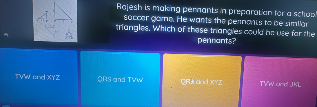 Rajesh is making pennants in preparation for a school

soccer game. He wants the pennants to be similar
triangles. Which of these triangles could he use for the
pennants?
TVW and XYZ QRS and TVW QR and XYZ TVW and JKL