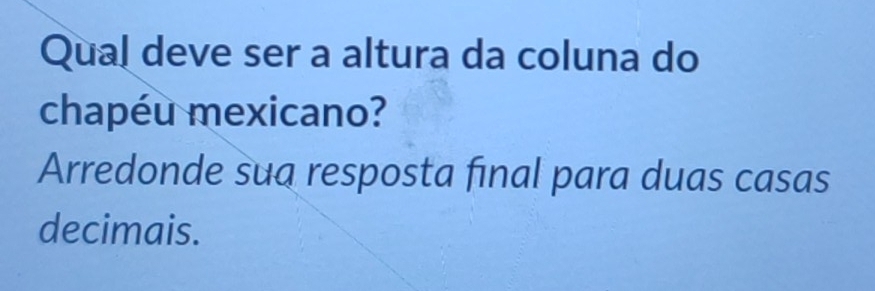 Qual deve ser a altura da coluna do 
chapéu mexicano? 
Arredonde sua resposta final para duas casas 
decimais.