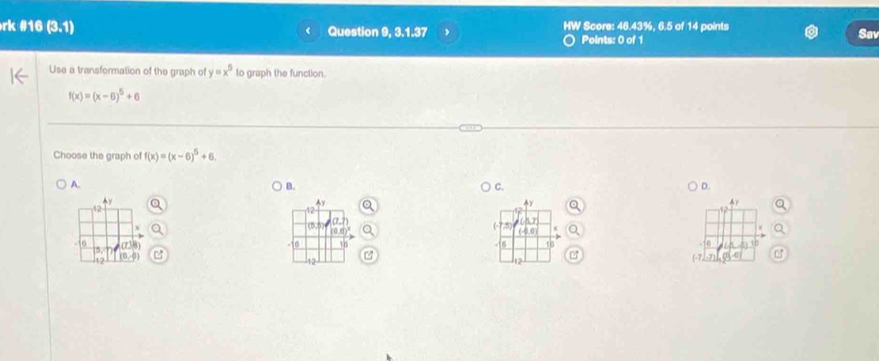 rk #16 (3,1) Question 9, 3.1.37 > HW Score: 46.43%, 6.5 of 14 points
Points: 0 of 1
Sav
Use a transformation of the graph of y=x^5 to graph the function.
f(x)=(x-6)^5+6
Choose the graph of f(x)=(x-6)^5+6.
A.
B.
C.
D.
4y
Ay
4r
12
12
(1 a.7)
(-8)
6 n
16 (-7
5)
16
12
(-7, B