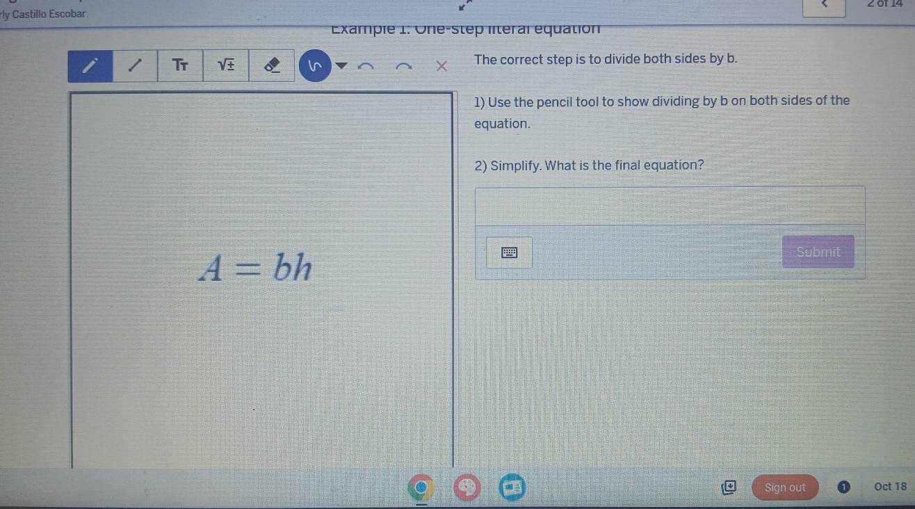 2 01 14 
rly Castillo Escobar 
Example 1: One-step literal équation 
Tr vector w
The correct step is to divide both sides by b. 
1) Use the pencil tool to show dividing by b on both sides of the 
equation. 
2) Simplify. What is the final equation?
A=bh
Submit 
Sign out Oct 18