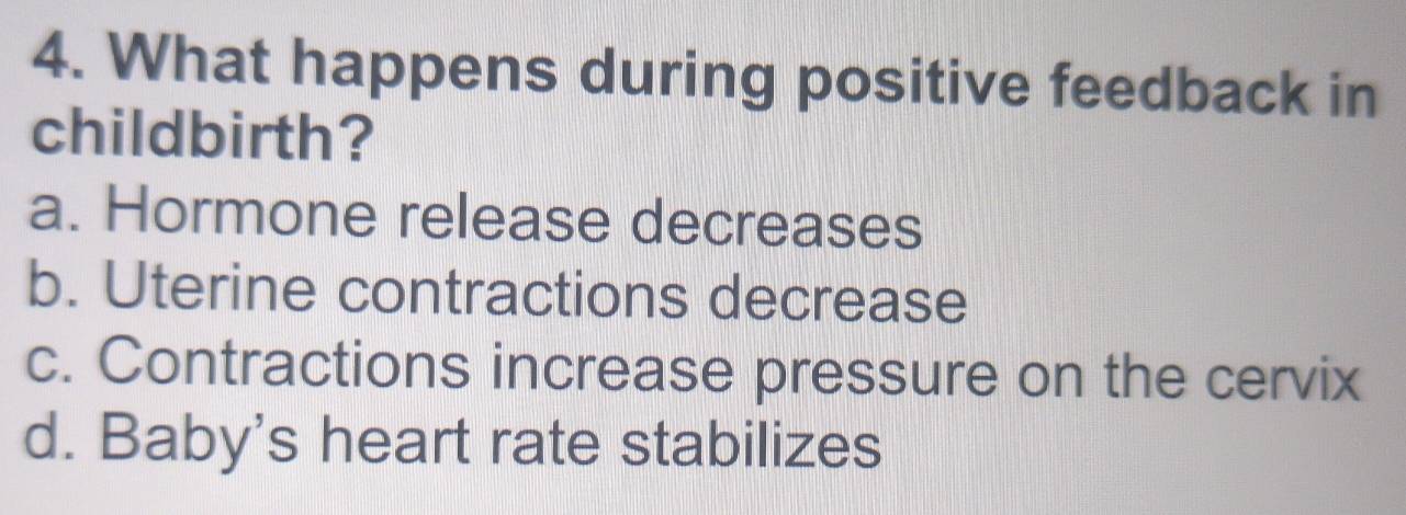 What happens during positive feedback in
childbirth?
a. Hormone release decreases
b. Uterine contractions decrease
c. Contractions increase pressure on the cervix
d. Baby's heart rate stabilizes