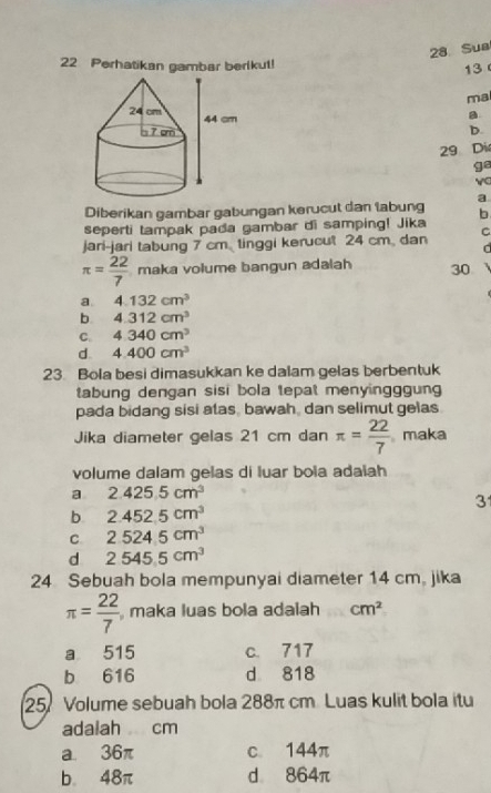 Sua
22 Perhatikan gambar berikut!
13 
ma
a
b.
29 Die
ge
Diberikan gambar gabungan kerucut dan labung a
seperti tampak pada gambar di samping! Jika b
jari-jari tabung 7 cm tinggi kerucut 24 cm dan C
d
π = 22/7  maka volume bangun adalah 30
a 4.132cm^3
b 4.312cm^3
C. 4.340cm^3
d. 4.400cm^3
23. Bola besi dimasukkan ke dalam gelas berbentuk
tabung dengan sisi bola tepat menyingggung 
pada bidang sisi atas, bawah, dan selimut gelas
Jika diameter gelas 21 cm dan π = 22/7  maka
volume dalam gelas di luar bola adalah
a 2.425.5cm^3
3
b 2.452.5cm^3
C. 2.524.5cm^3
dì 2545.5cm^3
24 Sebuah bola mempunyai diameter 14 cm, jika
π = 22/7  maka luas bola adalah cm^2
a 515 c. 717
b 616 d 818
25 Volume sebuah bola 288π cm Luas kulit bola itu
adalah cm
a. 36π c. 144π
b 48π d 864π