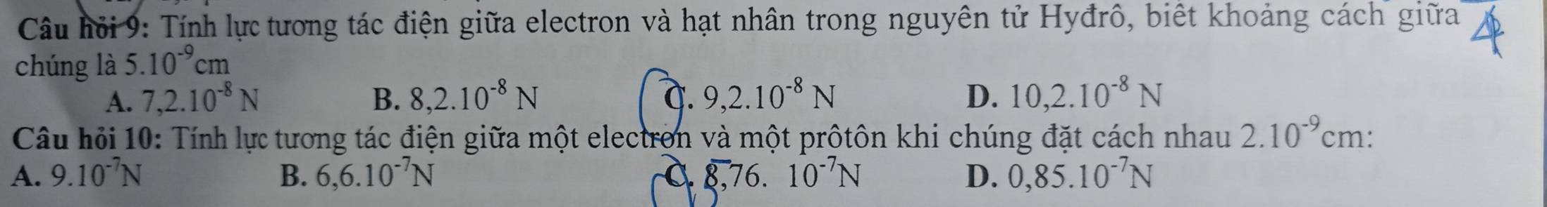 Câu hội 9: Tính lự tương tác điện giữa electron và hạt nhân trong nguyên tử Hyđrô, biết khoảng cách giữa
chúng là 5.10^(-9)cm
A. 7, 2.10^(-8)N B. 8, 2.10^(-8)N C. 9, 2.10^(-8)N D. 10, 2.10^(-8)N
Câu hỏi 10: Tính lực tương tác điện giữa một electron và một prôtôn khi chúng đặt cách nhau 2.10^(-9)cm.
A. 9.10^(-7)N B. 6,6.10^(-7)N 8.7 6. 10^(-7)N D. 0,85.10^(-7)N