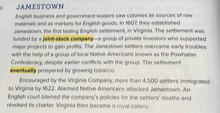 jAmestowN 
English business and government leaders saw colonies as sources of raw 
materials and as markets for English goods. In 1607, they established 
Jamestown, the first lasting English settlement, in Virginia. The settlement was 
funded by a joint-stock company—a group of private investors who supported 
major projects to gain profits. The Jamestown settlers overcame early troubles 
with the help of a group of local Native Americans known as the Powhatan 
Confederacy, despite earlier conflicts with the group. The settlement 
eventually prospered by growing tobacco. 
Encouraged by the Virginia Company, more than 4,500 settlers immigrated 
to Virginia by 1622. Alarmed Native Americans attacked Jamestown. An 
English court blamed the company's policies for the settlers' deaths and 
revoked its charter. Virginia then became a royal colony.